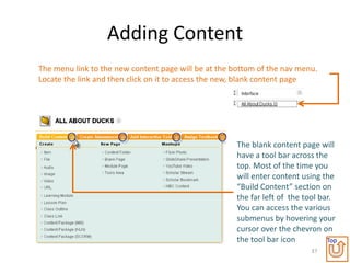 Adding Content
The menu link to the new content page will be at the bottom of the nav menu.
Locate the link and then click on it to access the new, blank content page




                                                      The blank content page will
                                                      have a tool bar across the
                                                      top. Most of the time you
                                                      will enter content using the
                                                      “Build Content” section on
                                                      the far left of the tool bar.
                                                      You can access the various
                                                      submenus by hovering your
                                                      cursor over the chevron on
                                                      the tool bar icon          Top
                                                                            37
 