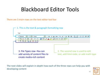 Blackboard Editor Tools
There are 3 main rows on the text editor tool bar


         1. This is the text & paragraph formatting row




           3. File Types row--You can               2. The second row is used to edit
           add variety of content files to          text, add html code, or add math type
           create media-rich content


The next slides will explain in-depth how each of the three rows can help you with
developing content                                                                     Top
                                                                                  40
 