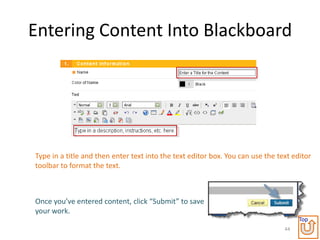 Entering Content Into Blackboard




Type in a title and then enter text into the text editor box. You can use the text editor
toolbar to format the text.



Once you’ve entered content, click “Submit” to save
your work.
                                                                                     Top
                                                                                44
 