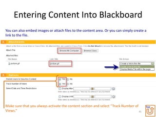 Entering Content Into Blackboard
You can also embed images or attach files to the content area. Or you can simply create a
link to the file.




Make sure that you always activate the content section and select “Track Number of      Top
Views.”                                                                            45
 