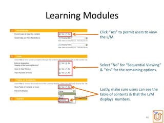 Learning Modules
           Click “Yes” to permit users to view
           the L/M.




           Select “No” for “Sequential Viewing”
           & “Yes” for the remaining options.



           Lastly, make sure users can see the
           table of contents & that the L/M
           displays numbers.


                                            Top
                                       48
 