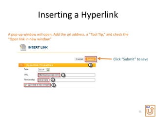 Inserting a Hyperlink
A pop-up window will open. Add the url address, a “Tool Tip,” and check the
“Open link in new window”




                                                                 Click “Submit” to save




                                                                                      Top
                                                                                 55
 
