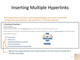 Inserting Multiple Hyperlinks
The image below came from a well-designed Biology course which contained
multiple video presentations. We call this the “2 Thumbs up Design”




     Notice how organized this menu looks? Read on to learn how to create the 2
     Thumbs up Design
                                                                                       Top
                                                                                  56
 