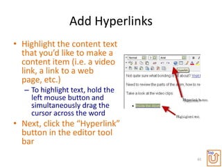 Add Hyperlinks
• Highlight the content text
  that you’d like to make a
  content item (i.e. a video
  link, a link to a web
  page, etc.)
   – To highlight text, hold the
     left mouse button and
     simultaneously drag the
     cursor across the word
• Next, click the “Hyperlink”
  button in the editor tool
  bar
                                        Top
                                   65
 