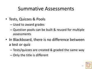 Summative Assessments
• Tests, Quizzes & Pools
  – Used to award grades
  – Question pools can be built & reused for multiple
    assessments
• In Blackboard, there is no difference between
  a test or quiz
  – Tests/quizzes are created & graded the same way
  – Only the title is different

                                                        Top
                                                   69
 
