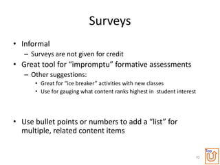 Surveys
• Informal
   – Surveys are not given for credit
• Great tool for “impromptu” formative assessments
   – Other suggestions:
      • Great for “ice breaker” activities with new classes
      • Use for gauging what content ranks highest in student interest




• Use bullet points or numbers to add a “list” for
  multiple, related content items

                                                                          Top
                                                                     70
 