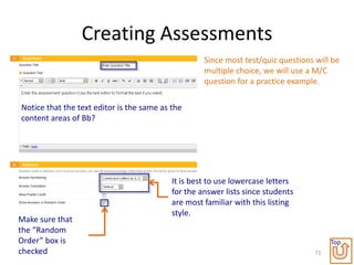 Creating Assessments
                                                    Since most test/quiz questions will be
                                                    multiple choice, we will use a M/C
                                                    question for a practice example.

Notice that the text editor is the same as the
content areas of Bb?




                                           It is best to use lowercase letters
                                           for the answer lists since students
                                           are most familiar with this listing
                                           style.
Make sure that
the “Random
Order” box is                                                                           Top
checked                                                                            72
 