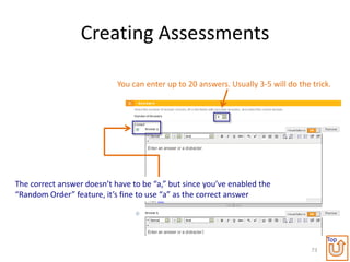 Creating Assessments

                            You can enter up to 20 answers. Usually 3-5 will do the trick.




The correct answer doesn’t have to be “a,” but since you’ve enabled the
“Random Order” feature, it’s fine to use “a” as the correct answer




                                                                                         Top
                                                                                    73
 