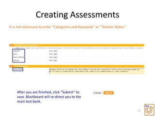 Creating Assessments
It is not necessary to enter “Categories and Keywords” or “Teacher Notes.”




    After you are finished, click “Submit” to
    save. Blackboard will re-direct you to the
    main test bank.
                                                                                  Top
                                                                             75
 