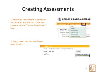 Creating Assessments
1. Return to the content area where
you want to add the test. Click the
chevron on the “Create Assessment”
icon.




2. Next, select the test which you
want to add.




                                           Top
                                      76
 