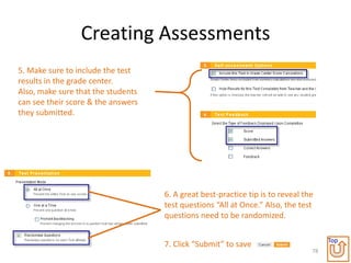 Creating Assessments
5. Make sure to include the test
results in the grade center.
Also, make sure that the students
can see their score & the answers
they submitted.




                                    6. A great best-practice tip is to reveal the
                                    test questions “All at Once.” Also, the test
                                    questions need to be randomized.

                                                                                     Top
                                    7. Click “Submit” to save
                                                                                78
 