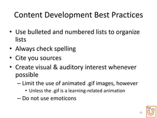 Content Development Best Practices
• Use bulleted and numbered lists to organize
  lists
• Always check spelling
• Cite you sources
• Create visual & auditory interest whenever
  possible
  – Limit the use of animated .gif images, however
     • Unless the .gif is a learning-related animation
  – Do not use emoticons
                                                              Top
                                                         80
 