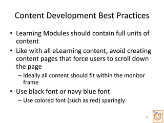 Content Development Best Practices
• Learning Modules should contain full units of
  content
• Like with all eLearning content, avoid creating
  content pages that force users to scroll down
  the page
  – Ideally all content should fit within the monitor
    frame
• Use black font or navy blue font
  – Use colored font (such as red) sparingly
                                                             Top
                                                        81
 