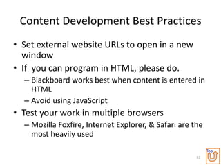 Content Development Best Practices
• Set external website URLs to open in a new
  window
• If you can program in HTML, please do.
  – Blackboard works best when content is entered in
    HTML
  – Avoid using JavaScript
• Test your work in multiple browsers
  – Mozilla Foxfire, Internet Explorer, & Safari are the
    most heavily used
                                                           Top
                                                      82
 