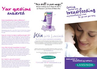 “This stuff is pure magic!”
                                                                                                                                                                      Getttiendgwith
Your questions                                                                                                                                                              tfeeding
                                                                                      Maureen Lindberg, mum to Jordan 10, Scott 6



                                                                                                                                                                      breas
                                                                                      and Savannah 2, and Editor of Modern Mum
                                                                                                                                                                         r
                                                                                                                                                                        sta
  answered                                                                                                                                                            why bre
                                                                                                                                                                                              est
                                                                                                                                                                              astfeeding is uband your baby
                                                                                                                                                                                     for yo
Does breastfeeding make a difference?
Breastfeeding, even for a short time, provides your baby with the best
start in life. It helps to protect him against allergies and illnesses such
as vomiting and diarrhoea, and also reduces the risk of many serious
illnesses. Breastfed babies are less likely to be overweight later in life.
Mums who breastfeed are less likely to develop breast cancer and
osteoporosis, and studies show that breastfeeding mothers show less
postnatal anxiety and depression.

Breastfeeding saves time – and is free ! You do not have to buy, measure
and mix artificial milk, and there are no bottles to warm in the middle of
the night.


How do I know my baby is getting enough milk?
While there is no reliable way of knowing just how much milk a baby is
getting from the breast, continuous weight gain, alertness and good skin
tone are all indications your baby is getting enough. If she is latched on
                                                                                     Why not visit our website at www.lansinoh.co.uk/competitions
well and you are feeding when she needs it you should make plenty of
milk. Your body only knows how much milk to make by how much she                     You can enter our monthly prize draw and find details of all other Lansinoh
is feeding. Six wet nappies and at least three poo nappies (a poo at             competitions and surveys. Our website also offers essential information on getting
least the size of a 2p coin) a day are also a good indication your baby is        started with breastfeeding, overcoming difficulties, and guidelines on expressing
                                                                                    and storing breastmilk, as well as tips for Dads and an information pack for
getting enough nourishment.
                                                                                                                health professionals.


How often should I breastfeed my baby?
A newborn baby often feeds 8-12 times in a 24 hour period. As they                Selected Lansinoh products are available at Mothercare, Waitrose, John Lewis,
have small tummies they need to be fed often. Babies sometimes have              Boots, Lloyds and many independent pharmacies. For a list of stockists near you
times when they 'cluster suck' (feed on and off for a couple of hours)                                    go to www.lansinoh.co.uk
then sleep for a few hours. They also have frequency days around 4-6                   Buy online at: www.nctsales.co.uk www.expressyourselfmums.co.uk
weeks and 3 months when they want to feed what seems like all the                                 www.mothersbliss.com www.borndirect.co.uk
time. Going with the flow means you will increase your milk supply for his
growing needs. Some babies need to be woken to feed every
three hours.


Do I need to use both breasts?                                                                                                                                        dedicated to
When your baby is small it is possible she will only want one breast at a
feed. What is important is that you let her finish the first breast and so                              Lansinoh Laboratories Inc.                                           breastfeeding mothers . . .
benefits from the thicker 'hindmilk' she needs, as this is full of protein and       T: 0113 259 1425 W: www.lansinoh.co.uk
fats to help her grow. If you offer the second breast when she comes
off the first breast she may choose to have more of the thirst quenching                                    Lansinoh® is a registered trademark
                                                                                                              of Lansinoh® Laboratories, Inc.
foremilk. If only one breast is used at a feed, feed from the other breast                                  © 2007 Lansinoh® Laboratories, Inc.
at the next feed to keep up your milk supply.                                                                       All rights reserved.
 