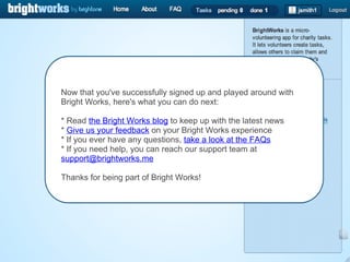 Now that you've successfully signed up and played around with Bright Works, here's what you can do next: * Read  the Bright Works blog  to keep up with the latest news *  Give us your feedback  on your Bright Works experience * If you ever have any questions,  take a look at the FAQs * If you need help, you can reach our support team at  [email_address] Thanks for being part of Bright Works! 