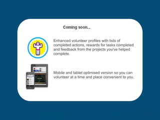 Enhanced volunteer profiles with lists of completed actions, rewards for tasks completed and feedback from the projects you've helped complete. Mobile and tablet optimised version so you can volunteer at a time and place convenient to you. 