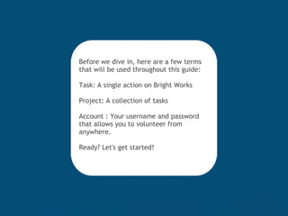 Before we dive in, here are a few terms that will be used throughout this guide: Task: A single action on Bright Works Project: A collection of tasks Account : Your username and password that allows you to volunteer from anywhere. Ready? Let's get started! 