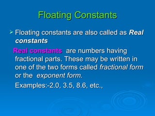 Floating Constants Floating constants are also called as  Real constants Real constants   are numbers having fractional parts. These may be written in one of the two forms called  fractional form  or the  exponent form. Examples:-2.0, 3.5, 8.6, etc.,  