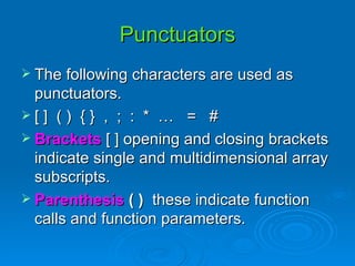 Punctuators The following characters are used as punctuators. [ ]  ( )  { }  ,  ;  :  *  …  =  # Brackets  [ ] opening and closing brackets indicate single and multidimensional array subscripts. Parenthesis  ( )  these indicate function calls and function parameters. 
