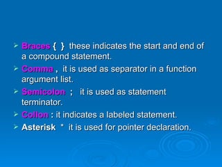 Braces  {  }  these indicates the start and end of a compound statement. Comma  ,  it is used as separator in a function argument list. Semicolon  ;  it is used as statement terminator. Collon  :  it indicates a labeled statement. Asterisk  *  it is used for pointer declaration. 