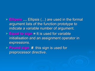 Ellipsis  …  Ellipsis (...) are used in the formal argument lists of the function prototype to indicate a variable number of argument. Equal to sign  =  It is used for variable initialisation and an assignment operator in expressions. Pound sign   #   this sign is used for preprocessor directive. 