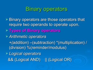Binary operators Binary operators are those operators that require two operands to operate upon. Types of Binary operators Arithmetic operators +( addition) –(subtraction) *(multiplication) /(division) %(reminder/modulus) Logical operators && (Logical AND)  || (Logical OR) 