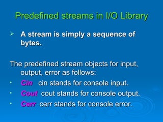 Predefined streams in I/O Library A stream is simply a sequence of bytes. The predefined stream objects for input, output, error as follows: Cin  cin stands for console input. Cout   cout stands for console output. Cerr  cerr stands for console error. 