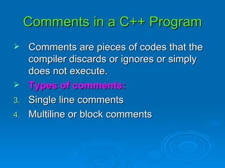 Comments in a C++ Program Comments are pieces of codes that the compiler discards or ignores or simply does not execute. Types of comments: Single line comments Multiline or block comments 