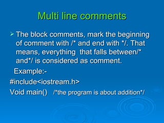 Multi line comments The block comments, mark the beginning of comment with /* and end with */. That means, everything  that falls between/* and*/ is considered as comment. Example:- #include<iostream.h> Void main()  /*the program is about addition*/ 