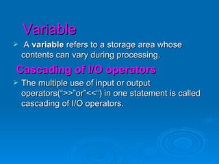 Variable A  variable  refers to a storage area whose contents can vary during processing. Cascading of I/O operators The multiple use of input or output operators(“>>”or”<<“) in one statement is called cascading of I/O operators. 