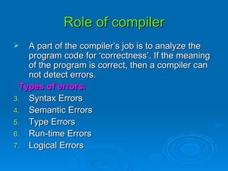 Role of compiler A part of the compiler’s job is to analyze the program code for ‘correctness’. If the meaning of the program is correct, then a compiler can not detect errors. Types of errors: Syntax Errors Semantic Errors Type Errors Run-time Errors Logical Errors 