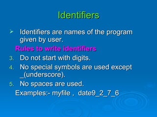 Identifiers Identifiers are names of the program given by user. Rules to write identifiers Do not start with digits. No special symbols are used except _(underscore). No spaces are used. Examples:- myfile ,  date9_2_7_6 