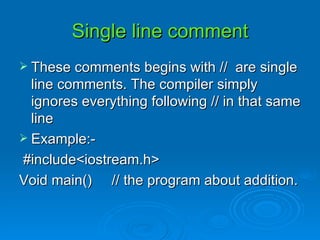 These comments begins with //  are single line comments. The compiler simply ignores everything following // in that same line Example:- #include<iostream.h> Void main()  // the program about addition.  Single line comment 
