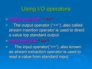 Using I/O operators Output operator   “ << “ The output operator (“<<“), also called  stream insertion operator  is used to direct a value top standard output. Input operator  “ >> ” The input operator(“>>“), also known as  stream extraction operator  is used to read a value from standard input. 