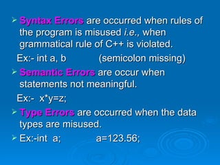 Syntax Errors   are occurred when rules of the program is misused  i.e.,  when grammatical rule of C++ is violated. Ex:- int a, b  (semicolon missing)  Semantic Errors   are occur when statements not meaningful. Ex:-  x*y=z; Type Errors   are occurred when the data types are misused. Ex:-int  a;  a=123.56; 
