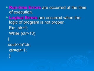 Run-time Errors  are occurred at the time of execution. Logical Errors   are occurred when the logic of program is not proper. Ex:- ctr=1; While (ctr>10) { cout<<n*ctr; ctr=ctr+1; } 
