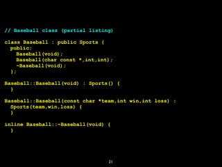21
// Baseball class (partial listing)
class Baseball : public Sports {
public:
Baseball(void);
Baseball(char const *,int,int);
~Baseball(void);
};
Baseball::Baseball(void) : Sports() {
}
Baseball::Baseball(const char *team,int win,int loss) :
Sports(team,win,loss) {
}
inline Baseball::~Baseball(void) {
}
 