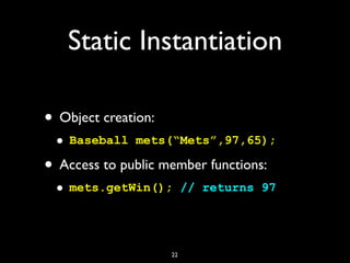 Static Instantiation
• Object creation:
• Baseball mets(“Mets”,97,65);
• Access to public member functions:
• mets.getWin(); // returns 97
22
 