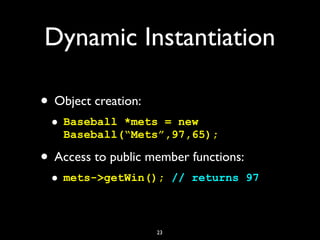 Dynamic Instantiation
• Object creation:
• Baseball *mets = new
Baseball(“Mets”,97,65);
• Access to public member functions:
• mets->getWin(); // returns 97
23
 