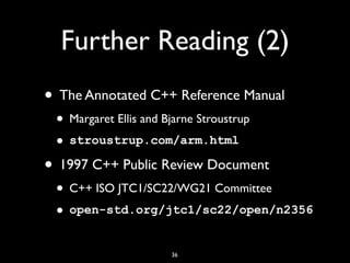 Further Reading (2)
36
• The Annotated C++ Reference Manual
• Margaret Ellis and Bjarne Stroustrup
• stroustrup.com/arm.html
• 1997 C++ Public Review Document
• C++ ISO JTC1/SC22/WG21 Committee
• open-std.org/jtc1/sc22/open/n2356
 