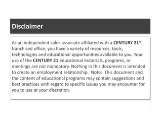 As an independent sales associate affiliated with a CENTURY 21®
franchised office, you have a variety of resources, tools,
technologies and educational opportunities available to you. Your
use of the CENTURY 21 educational materials, programs, or
meetings are not mandatory. Nothing in this document is intended
to create an employment relationship. Note: This document and
the content of educational programs may contain suggestions and
best practices with regard to specific issues you may encounter for
you to use at your discretion.
Disclaimer
 