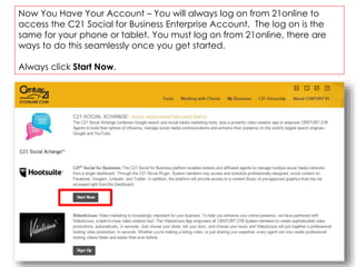 Now You Have Your Account – You will always log on from 21online to
access the C21 Social for Business Enterprise Account. The log on is the
same for your phone or tablet. You must log on from 21online, there are
ways to do this seamlessly once you get started.
Always click Start Now.
 