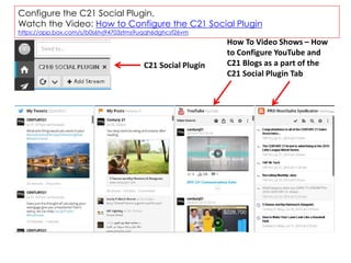 Configure the C21 Social Plugin.
Watch the Video: How to Configure the C21 Social Plugin
https://app.box.com/s/b0s6tvj94703ztms9uqqh6dghcsf26vm
C21 Social Plugin
How To Video Shows – How
to Configure YouTube and
C21 Blogs as a part of the
C21 Social Plugin Tab
 
