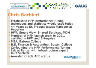 Chris Barbieri
 Established HFM performance tuning
 techniques and statistics widely used today
 4+ years as Sr. Product Issues Manager at
 Hyperion
 HFM, Smart View, Shared Services, MDM
 Member of HFM launch team in 2001,
 certified in HFM and Enterprise
 MBA, Babson College
 B.S. Finance & Accounting, Boston College
 Co-founded the HFM Performance Tuning
 Lab at Ranzal with infrastructure expert
 Kurt Schletter
 Awarded Oracle ACE status
 