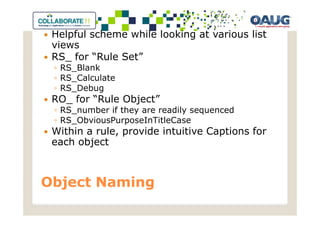 Helpful scheme while looking at various list
 views
 RS_ for “Rule Set”
 ◦ RS_Blank
 ◦ RS_Calculate
 ◦ RS_Debug
 RO_ for “Rule Object”
 ◦ RS_number if they are readily sequenced
 ◦ RS_ObviousPurposeInTitleCase
 Within a rule, provide intuitive Captions for
 each object



Object Naming
 