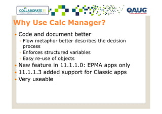 Why Use Calc Manager?
 Code and document better
 ◦ Flow metaphor better describes the decision
   process
 ◦ Enforces structured variables
 ◦ Easy re-use of objects
 New feature in 11.1.1.0: EPMA apps only
 11.1.1.3 added support for Classic apps
 Very useable
 