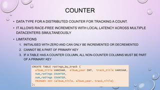 COUNTER
• DATA TYPE FOR A DISTRIBUTED COUNTER FOR TRACKING A COUNT.
• IT ALLOWS RACE-FREE INCREMENTS WITH LOCAL LATENCY ACROSS MULTIPLE
DATACENTERS SIMULTANEOUSLY
• LIMITATIONS
1. INITIALISED WITH ZERO AND CAN ONLY BE INCREMENTED OR DECREMENTED
2. CANNOT BE A PART OF PRIMARY KEY
3. IF A TABLE HAS A COUNTER COLUMN, ALL NON-COUNTER COLUMNS MUST BE PART
OF A PRIMARY KEY
 