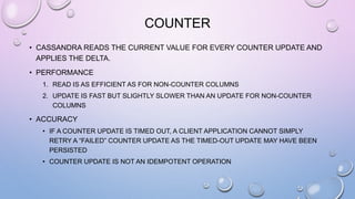 COUNTER
• CASSANDRA READS THE CURRENT VALUE FOR EVERY COUNTER UPDATE AND
APPLIES THE DELTA.
• PERFORMANCE
1. READ IS AS EFFICIENT AS FOR NON-COUNTER COLUMNS
2. UPDATE IS FAST BUT SLIGHTLY SLOWER THAN AN UPDATE FOR NON-COUNTER
COLUMNS
• ACCURACY
• IF A COUNTER UPDATE IS TIMED OUT, A CLIENT APPLICATION CANNOT SIMPLY
RETRY A “FAILED” COUNTER UPDATE AS THE TIMED-OUT UPDATE MAY HAVE BEEN
PERSISTED
• COUNTER UPDATE IS NOT AN IDEMPOTENT OPERATION
 