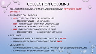 COLLECTION COLUMNS
• COLLECTION COLUMNS ARE MULTI-VALUED COLUMNS RETRIEVED IN ITS
ENTIRETY.
• SUPPORTED COLLECTIONS
• SET - TYPED COLLECTION OF UNIQUE VALUES
• ORDERED BY VALUES NO DUPLICATES
• LIST - TYPED COLLECTION OF NON-UNIQUE VALUES
• ORDERED BY POSITION DUPLICATES ALLOWED
• MAP - TYPED COLLECTION OF KEY-VALUE PAIRS
• ORDERED BY KEYS UNIQUE KEYS BUT NOT VALUES
• SIZE LIMITS
• MAXIMUM NUMBER OF ELEMENTS IN A COLLECTION: 64 000
• MAXIMUM SIZE OF EACH COLLECTION ELEMENT: 64 KB
• USAGE LIMITS
• CANNOT BE PART OF A PRIMARY KEY I.E. PARTITION KEY OR CLUSTERING COLUMN
• CANNOT NEST INSIDE ANOTHER COLLECTION
 